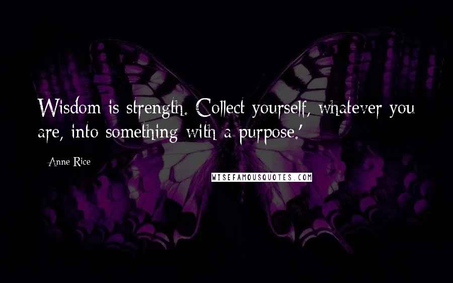 Anne Rice Quotes: Wisdom is strength. Collect yourself, whatever you are, into something with a purpose.'