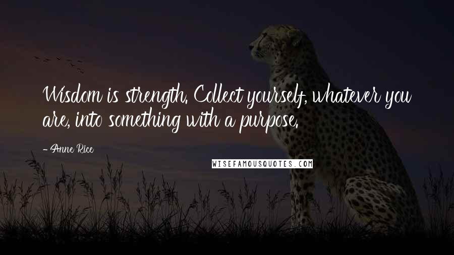 Anne Rice Quotes: Wisdom is strength. Collect yourself, whatever you are, into something with a purpose.'