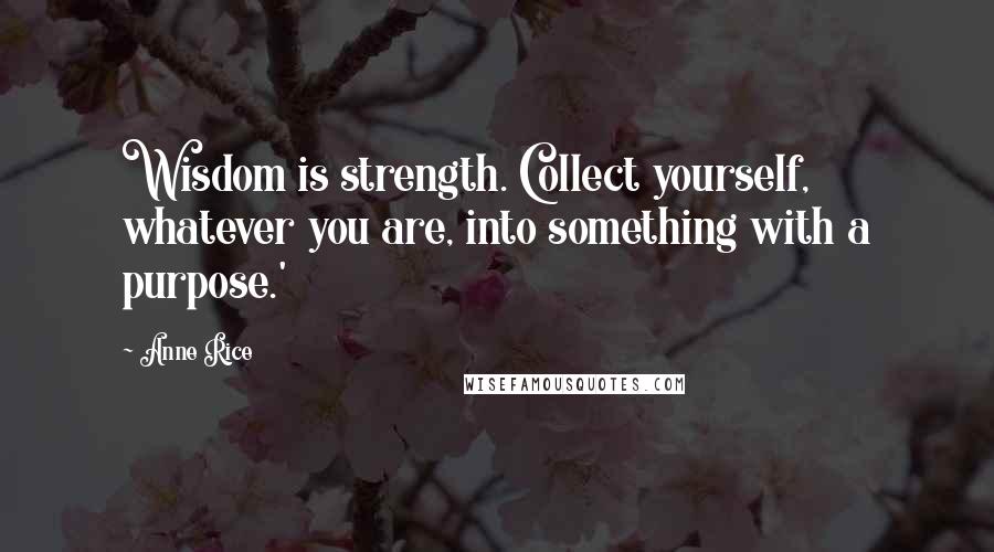 Anne Rice Quotes: Wisdom is strength. Collect yourself, whatever you are, into something with a purpose.'