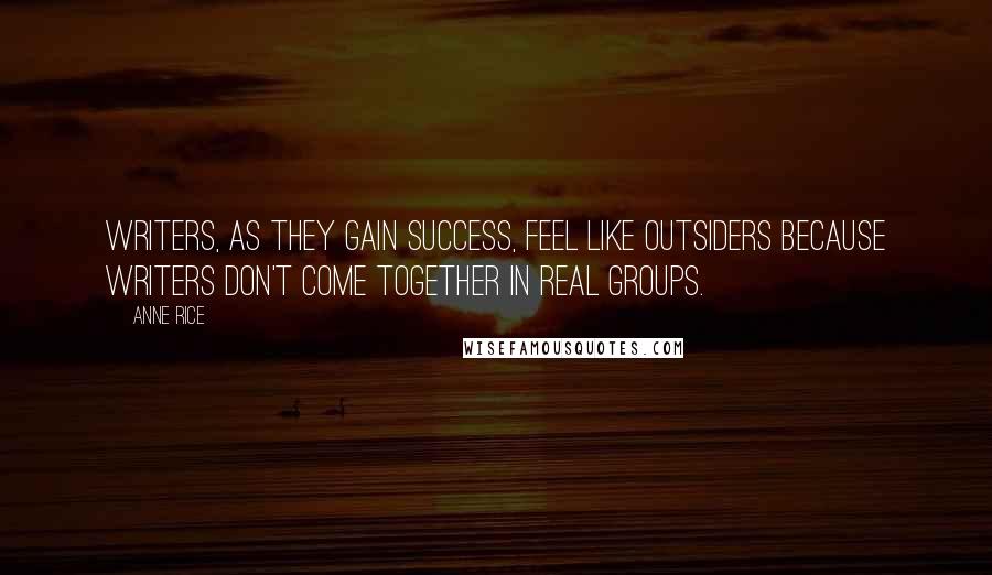 Anne Rice Quotes: Writers, as they gain success, feel like outsiders because writers don't come together in real groups.