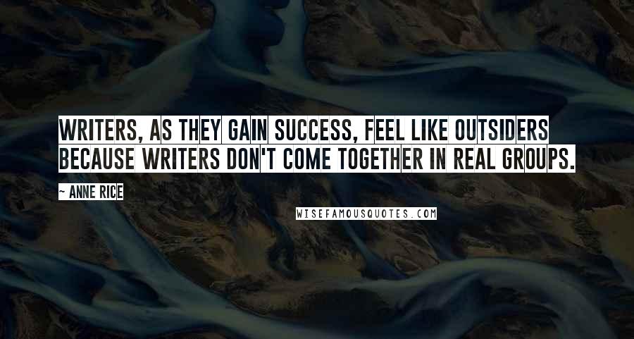 Anne Rice Quotes: Writers, as they gain success, feel like outsiders because writers don't come together in real groups.