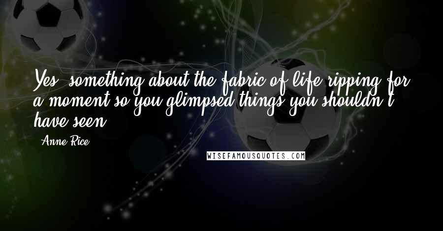 Anne Rice Quotes: Yes, something about the fabric of life ripping for a moment so you glimpsed things you shouldn't have seen.