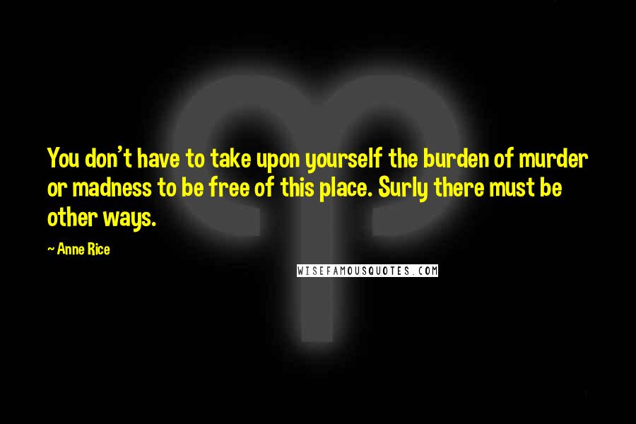 Anne Rice Quotes: You don't have to take upon yourself the burden of murder or madness to be free of this place. Surly there must be other ways.