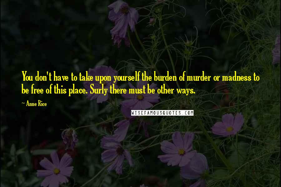 Anne Rice Quotes: You don't have to take upon yourself the burden of murder or madness to be free of this place. Surly there must be other ways.