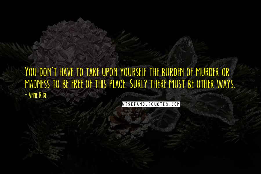 Anne Rice Quotes: You don't have to take upon yourself the burden of murder or madness to be free of this place. Surly there must be other ways.