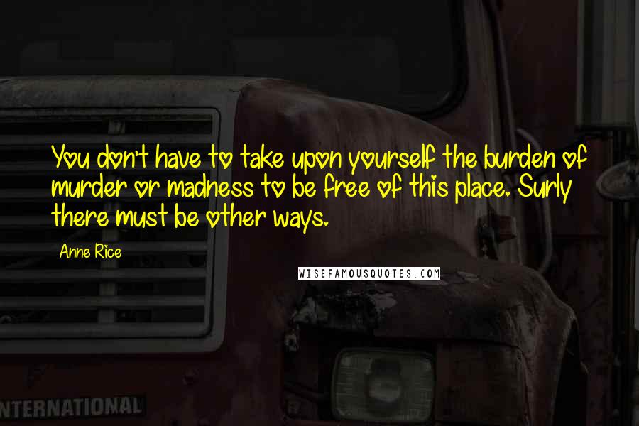 Anne Rice Quotes: You don't have to take upon yourself the burden of murder or madness to be free of this place. Surly there must be other ways.