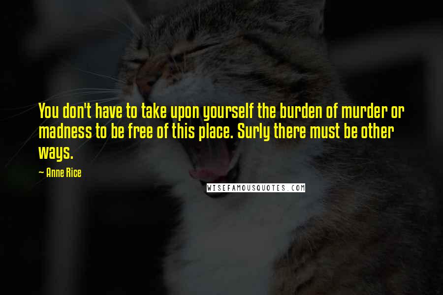 Anne Rice Quotes: You don't have to take upon yourself the burden of murder or madness to be free of this place. Surly there must be other ways.