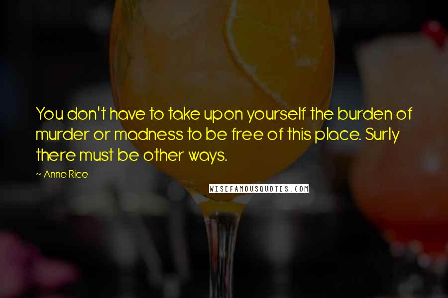 Anne Rice Quotes: You don't have to take upon yourself the burden of murder or madness to be free of this place. Surly there must be other ways.