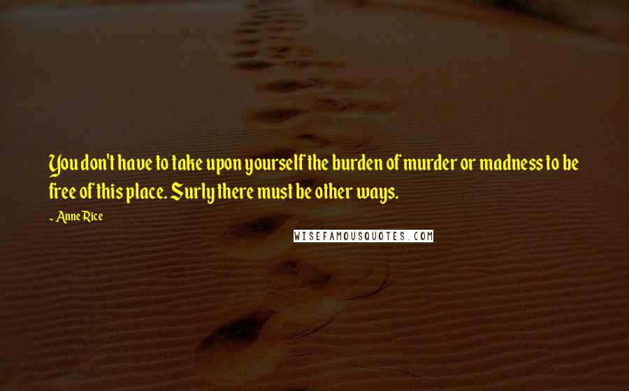 Anne Rice Quotes: You don't have to take upon yourself the burden of murder or madness to be free of this place. Surly there must be other ways.