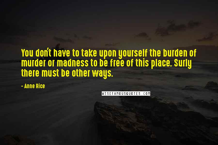 Anne Rice Quotes: You don't have to take upon yourself the burden of murder or madness to be free of this place. Surly there must be other ways.