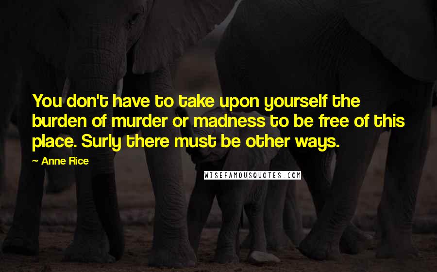 Anne Rice Quotes: You don't have to take upon yourself the burden of murder or madness to be free of this place. Surly there must be other ways.