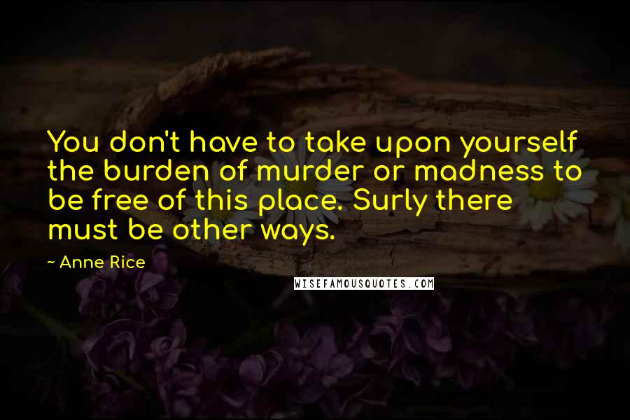 Anne Rice Quotes: You don't have to take upon yourself the burden of murder or madness to be free of this place. Surly there must be other ways.