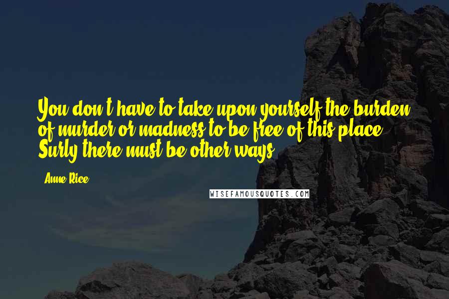 Anne Rice Quotes: You don't have to take upon yourself the burden of murder or madness to be free of this place. Surly there must be other ways.