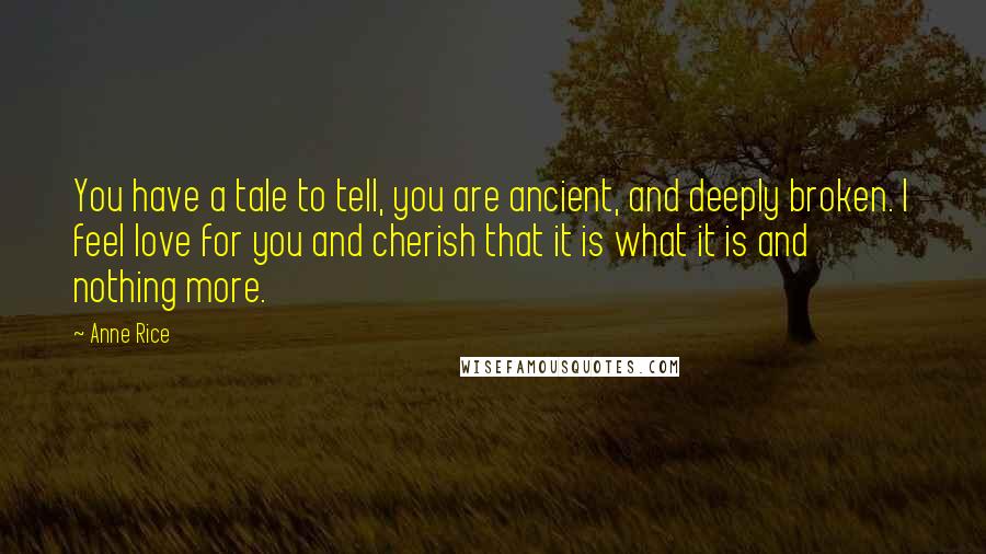 Anne Rice Quotes: You have a tale to tell, you are ancient, and deeply broken. I feel love for you and cherish that it is what it is and nothing more.