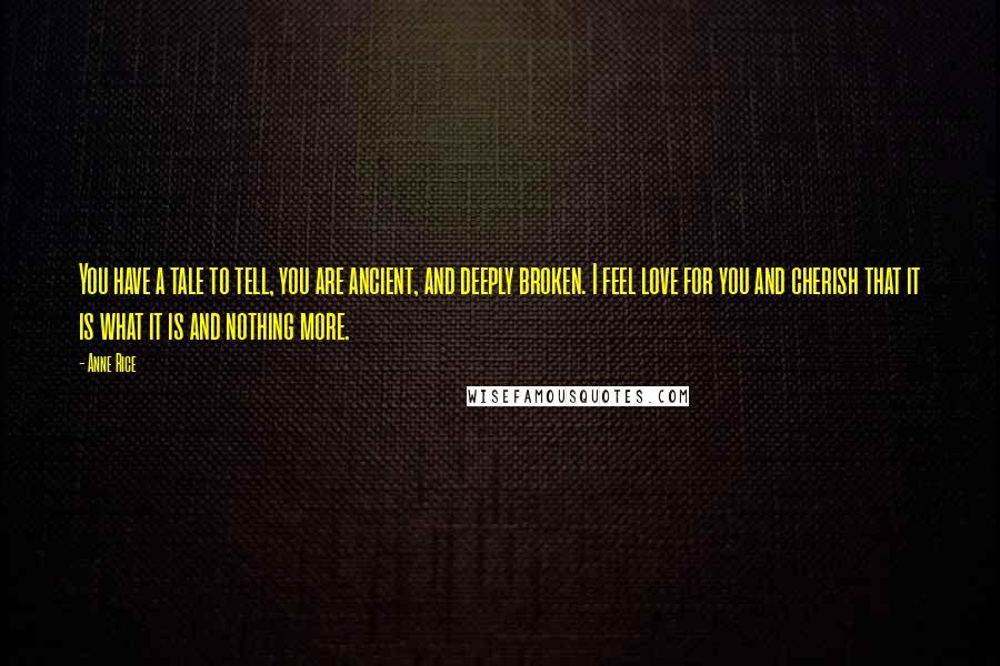 Anne Rice Quotes: You have a tale to tell, you are ancient, and deeply broken. I feel love for you and cherish that it is what it is and nothing more.