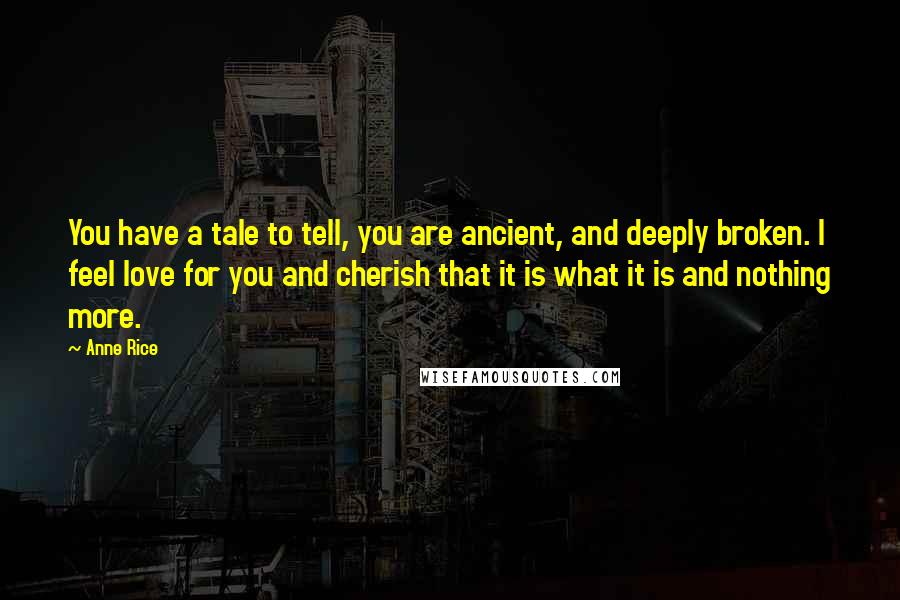 Anne Rice Quotes: You have a tale to tell, you are ancient, and deeply broken. I feel love for you and cherish that it is what it is and nothing more.