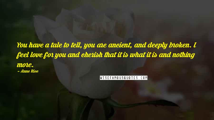 Anne Rice Quotes: You have a tale to tell, you are ancient, and deeply broken. I feel love for you and cherish that it is what it is and nothing more.