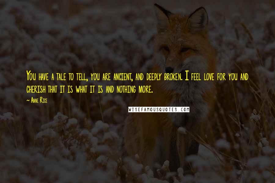Anne Rice Quotes: You have a tale to tell, you are ancient, and deeply broken. I feel love for you and cherish that it is what it is and nothing more.