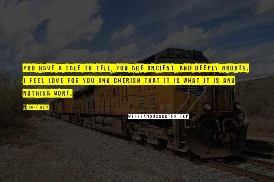 Anne Rice Quotes: You have a tale to tell, you are ancient, and deeply broken. I feel love for you and cherish that it is what it is and nothing more.