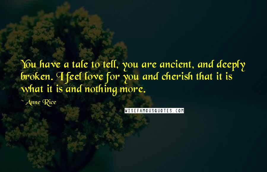 Anne Rice Quotes: You have a tale to tell, you are ancient, and deeply broken. I feel love for you and cherish that it is what it is and nothing more.