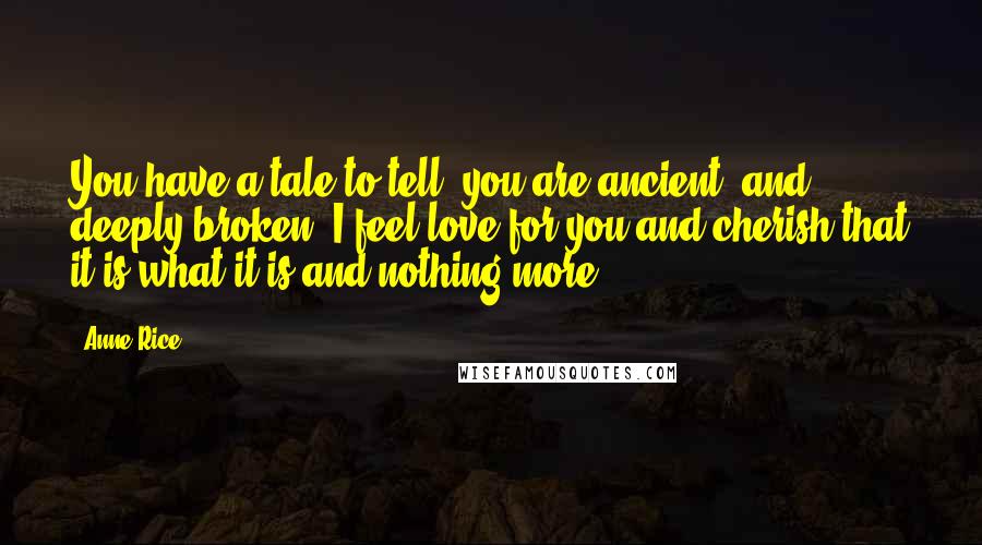 Anne Rice Quotes: You have a tale to tell, you are ancient, and deeply broken. I feel love for you and cherish that it is what it is and nothing more.
