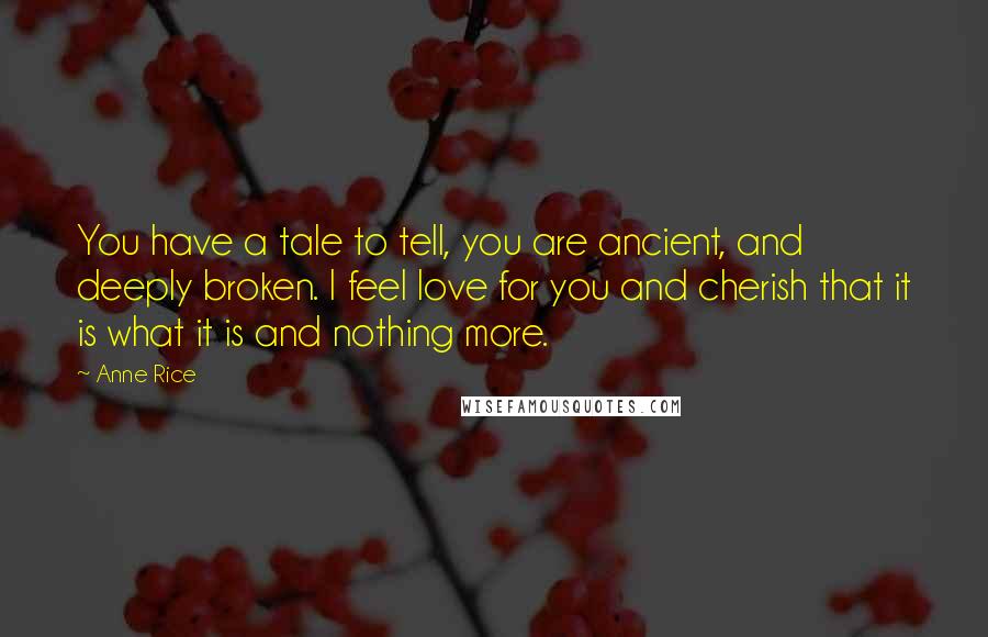 Anne Rice Quotes: You have a tale to tell, you are ancient, and deeply broken. I feel love for you and cherish that it is what it is and nothing more.
