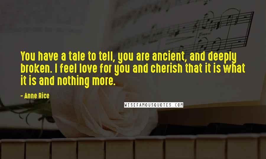 Anne Rice Quotes: You have a tale to tell, you are ancient, and deeply broken. I feel love for you and cherish that it is what it is and nothing more.