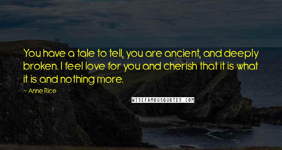 Anne Rice Quotes: You have a tale to tell, you are ancient, and deeply broken. I feel love for you and cherish that it is what it is and nothing more.