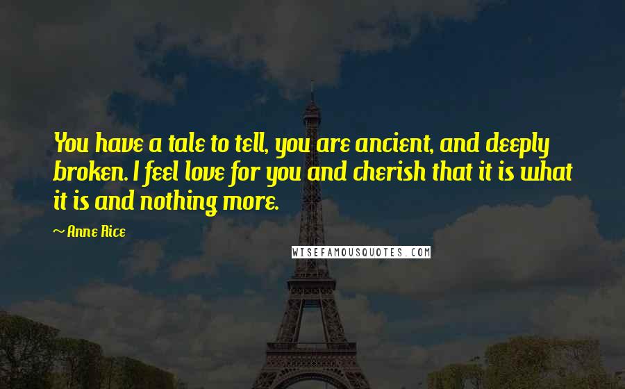 Anne Rice Quotes: You have a tale to tell, you are ancient, and deeply broken. I feel love for you and cherish that it is what it is and nothing more.