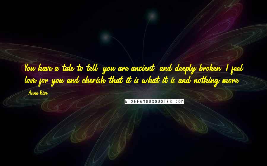 Anne Rice Quotes: You have a tale to tell, you are ancient, and deeply broken. I feel love for you and cherish that it is what it is and nothing more.
