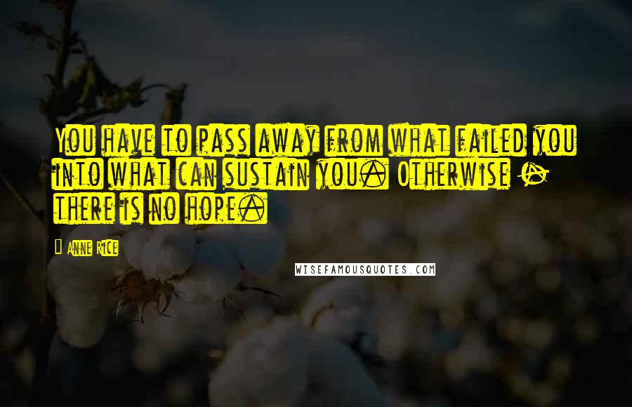 Anne Rice Quotes: You have to pass away from what failed you into what can sustain you. Otherwise - there is no hope.