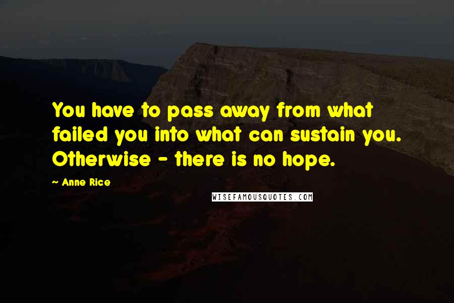Anne Rice Quotes: You have to pass away from what failed you into what can sustain you. Otherwise - there is no hope.