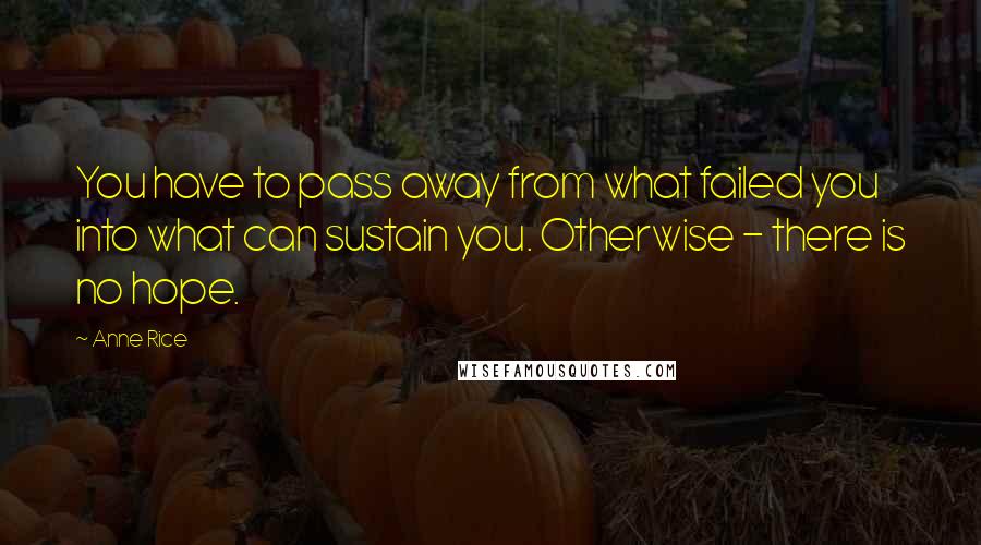 Anne Rice Quotes: You have to pass away from what failed you into what can sustain you. Otherwise - there is no hope.