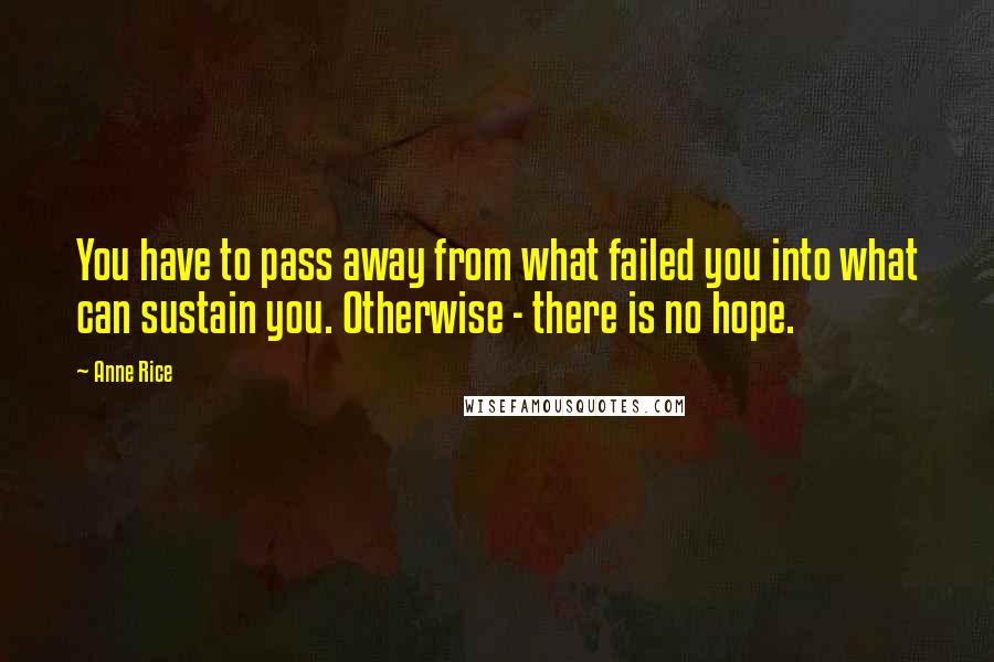 Anne Rice Quotes: You have to pass away from what failed you into what can sustain you. Otherwise - there is no hope.