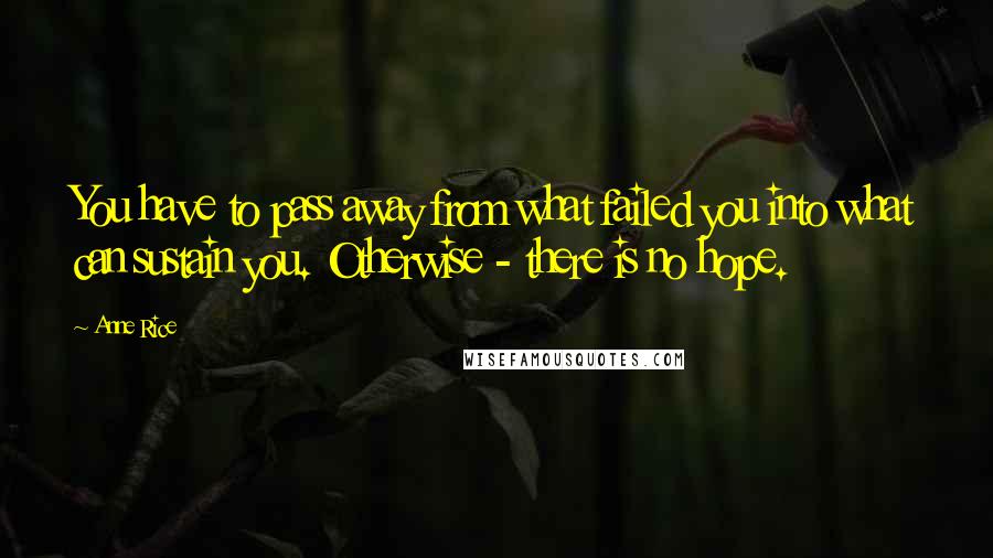 Anne Rice Quotes: You have to pass away from what failed you into what can sustain you. Otherwise - there is no hope.