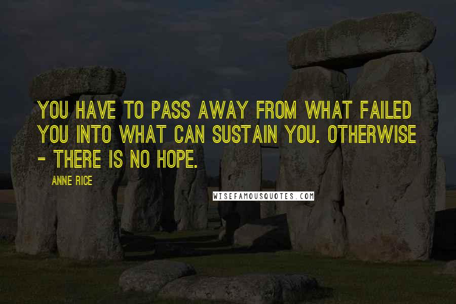 Anne Rice Quotes: You have to pass away from what failed you into what can sustain you. Otherwise - there is no hope.