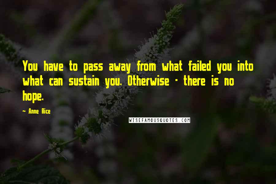 Anne Rice Quotes: You have to pass away from what failed you into what can sustain you. Otherwise - there is no hope.