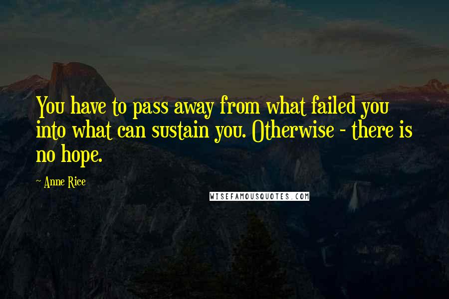 Anne Rice Quotes: You have to pass away from what failed you into what can sustain you. Otherwise - there is no hope.