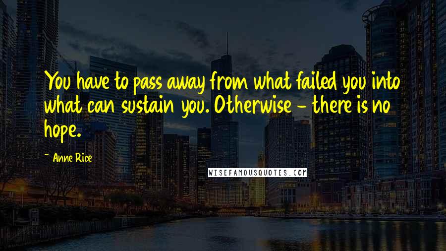 Anne Rice Quotes: You have to pass away from what failed you into what can sustain you. Otherwise - there is no hope.