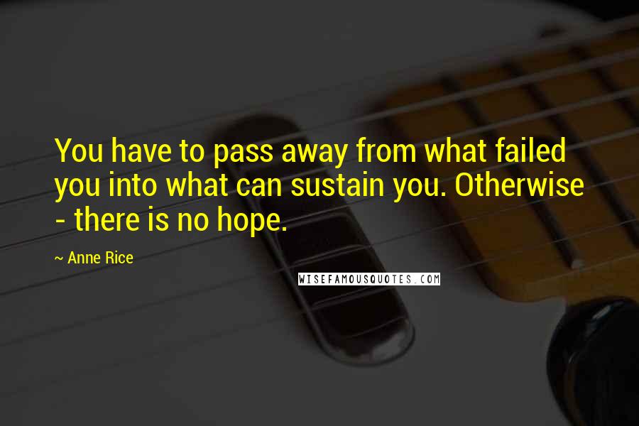 Anne Rice Quotes: You have to pass away from what failed you into what can sustain you. Otherwise - there is no hope.