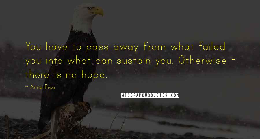 Anne Rice Quotes: You have to pass away from what failed you into what can sustain you. Otherwise - there is no hope.