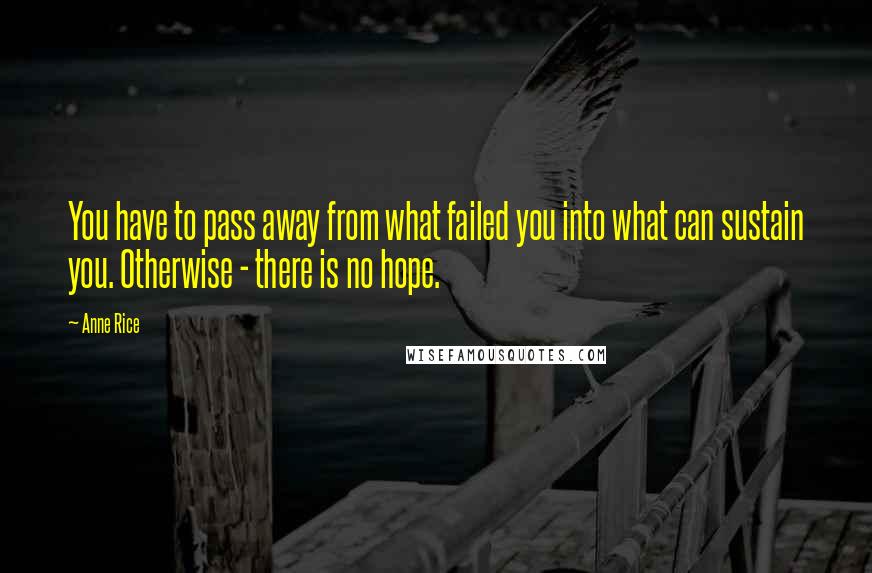 Anne Rice Quotes: You have to pass away from what failed you into what can sustain you. Otherwise - there is no hope.