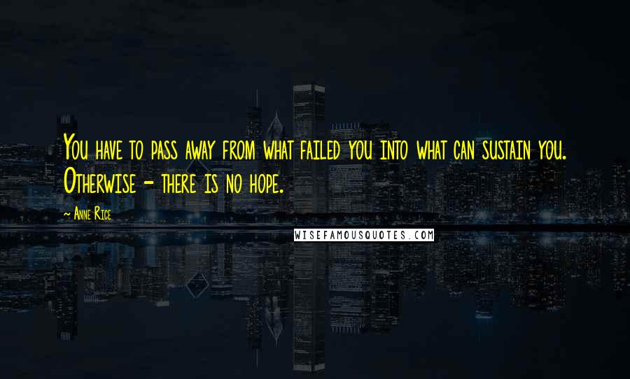 Anne Rice Quotes: You have to pass away from what failed you into what can sustain you. Otherwise - there is no hope.
