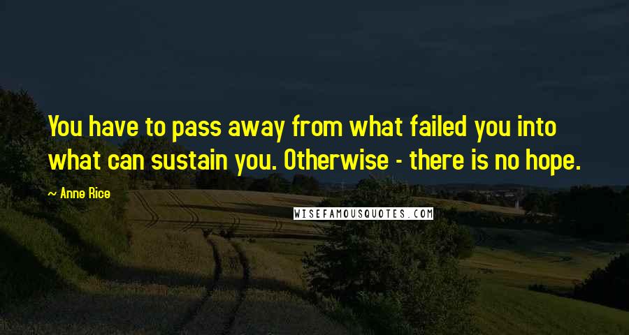 Anne Rice Quotes: You have to pass away from what failed you into what can sustain you. Otherwise - there is no hope.