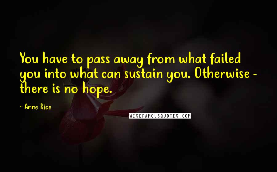 Anne Rice Quotes: You have to pass away from what failed you into what can sustain you. Otherwise - there is no hope.