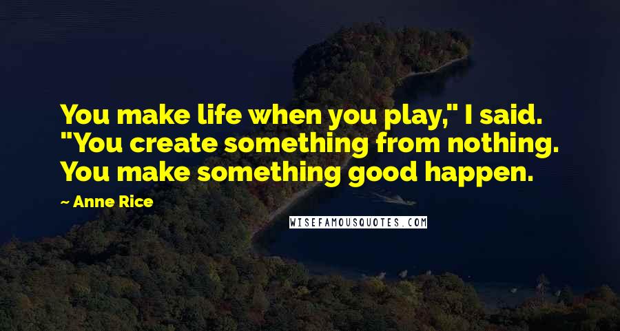 Anne Rice Quotes: You make life when you play," I said. "You create something from nothing. You make something good happen.