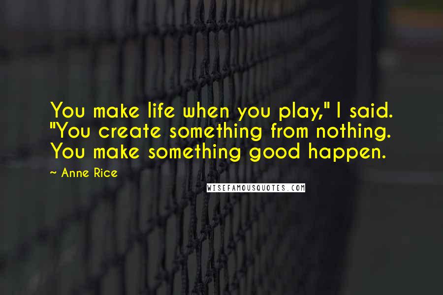 Anne Rice Quotes: You make life when you play," I said. "You create something from nothing. You make something good happen.