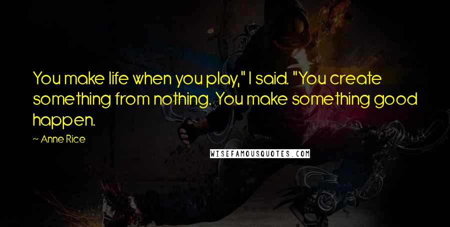 Anne Rice Quotes: You make life when you play," I said. "You create something from nothing. You make something good happen.