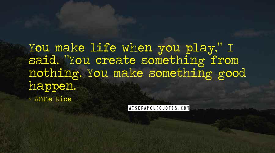 Anne Rice Quotes: You make life when you play," I said. "You create something from nothing. You make something good happen.