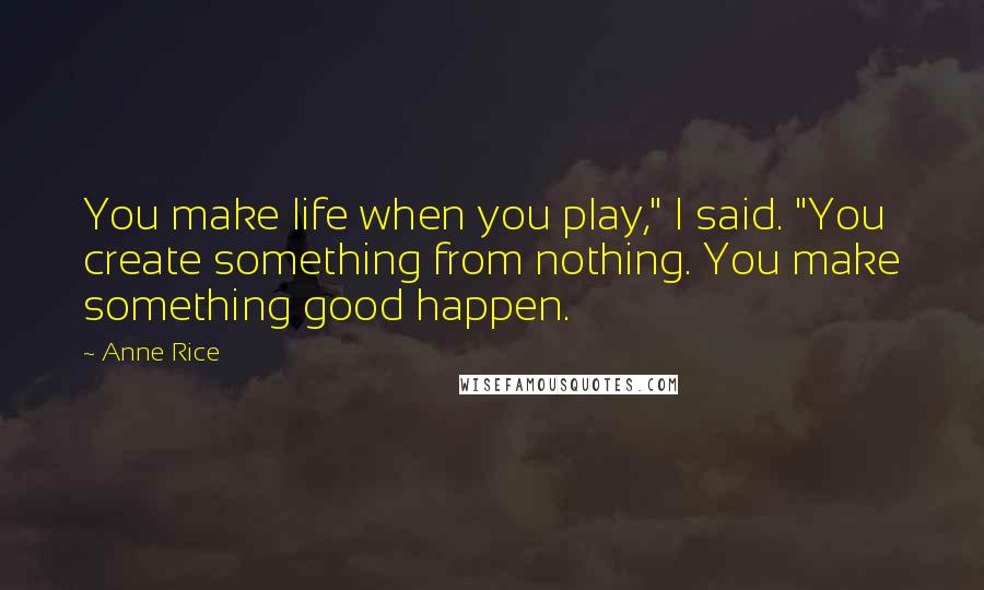 Anne Rice Quotes: You make life when you play," I said. "You create something from nothing. You make something good happen.